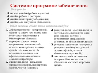 Системне програмне забезпечення
Типи утиліт:
 дискові утиліти (робота з диском);
 утиліти роботи з реєстром;
 утиліти моніторингу обладнання;
 утиліти для тестування обладнання.
Серед дискових утиліт можна виділити наступні:
 дефрагментатори - перерозподіл
файлів на диску, при якому вони
будуть розташовуватися в
безперервних областях;
 перевірка диска - пошук
неправильно записаних або
пошкоджених різним шляхом
файлів і ділянок диска і їх
подальше видалення для
ефективного використання
дискового простору;
 очищення диска - видалення
тимчасових файлів, непотрібних
файлів, чистка "кошика";
 розмітка диска - ділення диска на
логічні диски, які можуть мати
різні файлові системи і
сприйматися операційною
системою як кілька різних дисків;
 резервне копіювання - створення
резервних копій цілих дисків і
окремих файлів, а також
відновлення з цих копій;
 стиснення дисків - стиснення
інформації на дисках для
збільшення місткості жорстких
дисків.
 