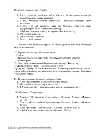 IV. Бекіту / Закрепление: (слайд)
1. 1 топ. «Ғылым таппай мақтанба», «Әсемпаз болма әрнеге» өлеңдерін
өлеңдерін оқып, талдау жасаңдар.
2. 2 топ. Абайдың табиғат лирикасына арналған өлеңдерін оқып
талдаңдар.
3. 3 топ. «Піл мен қанден», «Есек пен бұлбұл», «Өгіз бен бақа»
аудармаларын оқып, мағынасын ашыңдар.
Абайдың қара сөздерін оқу, мазмұнын айту және талдау.
4. Он бесінші қара сөзі.
5. Он тоғызыншы қара сөзі
6. Отыз сегінші қара сөзі
Кестеге Абай Құнанбаев туралы не білгендеріңізді және нені білгілерің
келетін жазыңыздар.
V. Қорытынды жасау / Подвести итоги:
(Слайд)
1. Венн диаграммасын құрастыру (Абай Құнанбаев және Ыбырай
Алтынсарин)
2. 5 жол өлең стратегиясы бойынша өлең құрастыру. Топтастыру.
3.“Дөңгелек үстел” әдісі. Сабақтан алған әсерім.
Әр студент бір-бір сөйлем жазып шығады. Соңғы студент барлығын оқиды,
соңғы сөйлемді жазып, ат қояды және автор орындығына отырып, барлығын
толық оқып береді.
VI. Үй тапсырмасы / Домашнее задание: Слайд
1. Абай Құнанбаевтың өлеңін жаттау және талдау.
2. «Ескендір» поэмасын оқу және талдау.
3. 2-3 қара сөзін айту, мағынасын ашу және өз көзқарасын жазу.
VII. Әдебиет / Литература:
1. У.Асыл., Т.Жумажанова Қазақ әдебиеті 10-сынып Алматы, «Мектеп»,
2014 ж
2. У.Асыл «Қазақ әдебиеті(Хрестоматия)» 10-сынып, Алматы, «Мектеп»,
2010 ж
3. Абай Құнанбаев Шығармалары. Алматы, «Жалын, 1995 ж
4. Абай. Слова назидания. Алматы, «Жалын» , 1982 ж
Ф КПК 703-11-16 Ашық сабақтың әдістемелік әзірлемесі Бірінші басылым.
Ф КПК 703-11-16 Методическая разработка открытого урока. Издание первое.
 