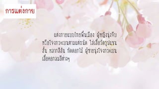 แต่งกายแบบไทยพื้นเมือง ผู้หญิงนุ่งจีบ
หรือโจงกระเบนตามแต่ถนัด ใส่เสื้อรัดรูปแขน
สั้น หลากสีสัน ทัดดอกไม้ ผู้ชายนุ่งโจงกระเบน
เสื้อคอกลมสีต่างๆ
กำรแต่งกำย
 