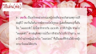 ๒ . เป็นบทร้องของฝ่ายชายและหญิงก่อนที่จะมาพบกันตามเหตุการณ์ที่
สมมุติไว้ บทเกริ่นเริ่มต้นภายหลังจากบทไหว้ครูจบลง ผู้แสดงทั้งหมดจะลุกขึ้นยืน
ร้อง “เพลงออกตัว” มีเนื้อหาทักทายกัน แนะนาตัว ฝากตัวกับผู้ชม ตามด้วย
“เพลงแต่งตัว” หากสมมุติเหตุการณ์เป็นการชักชวนกันไปเที่ยวบ้านสาวๆ พอ
มาถึงบ้านฝ่ายหญิงแล้วจะร้อง “เพลงปลอบ” ซึ่งเป็นเพลงที่ชักชวนให้ฝ่ายหญิง
ออกมาร้องเพลงโต้ตอบกัน
วิธีเล่น(ต่อ)
 