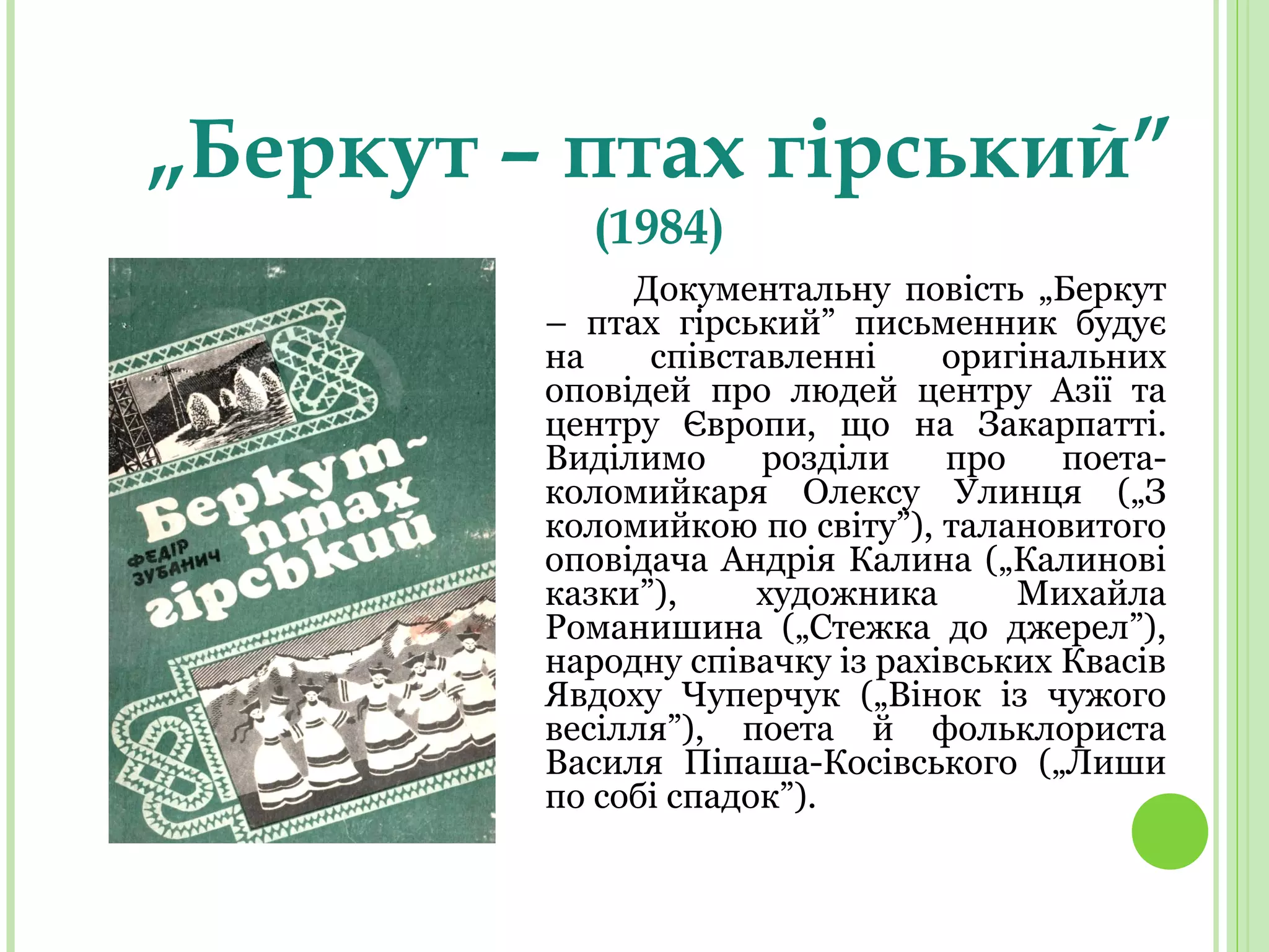 „Беркут – птах гірський”
(1984)
Документальну повість „Беркут
– птах гірський” письменник будує
на співставленні оригінальних
оповідей про людей центру Азії та
центру Європи, що на Закарпатті.
Виділимо розділи про поета-
коломийкаря Олексу Улинця („З
коломийкою по світу”), талановитого
оповідача Андрія Калина („Калинові
казки”), художника Михайла
Романишина („Стежка до джерел”),
народну співачку із рахівських Квасів
Явдоху Чуперчук („Вінок із чужого
весілля”), поета й фольклориста
Василя Піпаша-Косівського („Лиши
по собі спадок”).
 