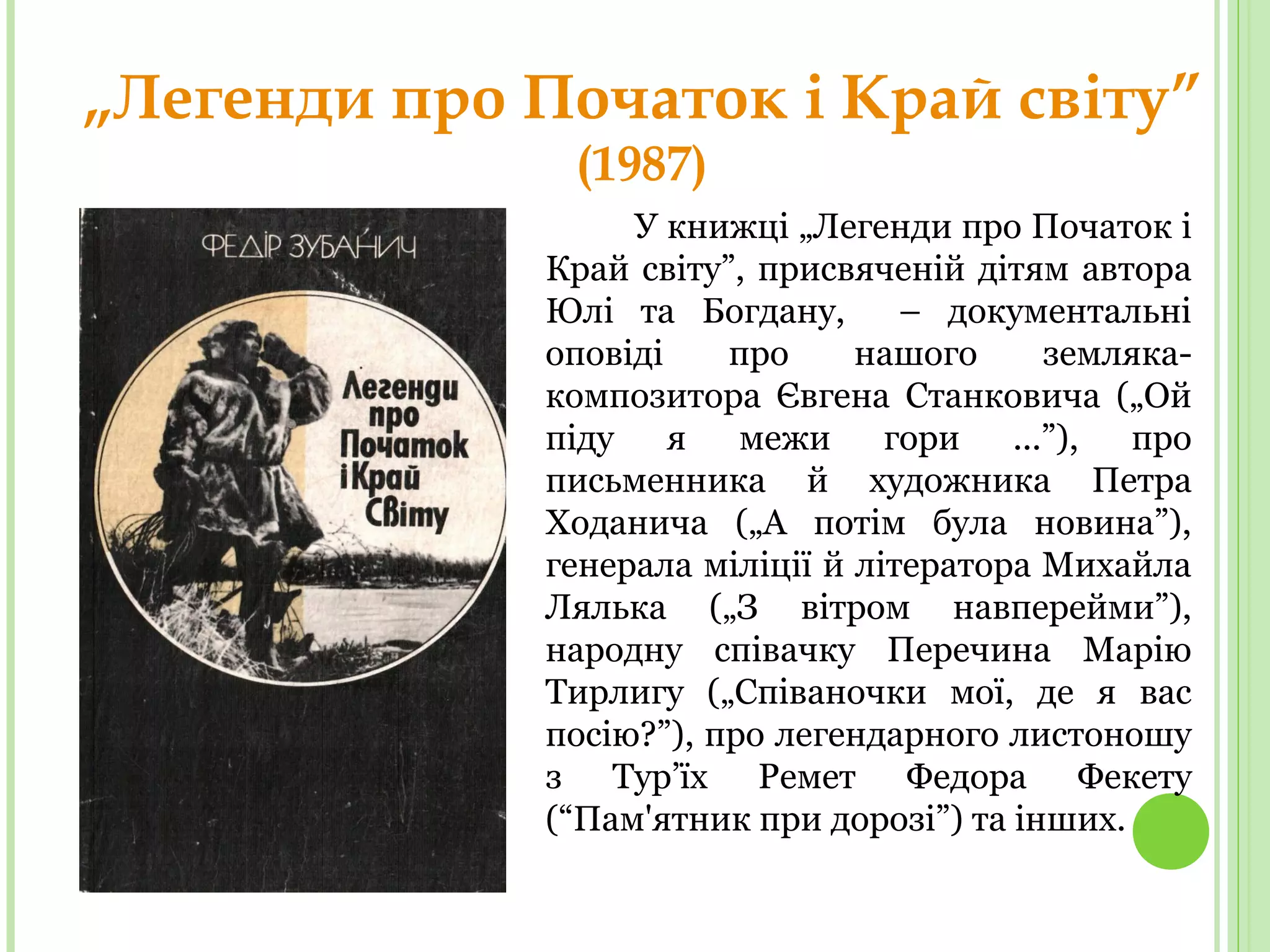 „Легенди про Початок і Край світу”
(1987)
У книжці „Легенди про Початок і
Край світу”, присвяченій дітям автора
Юлі та Богдану, – документальні
оповіді про нашого земляка-
композитора Євгена Станковича („Ой
піду я межи гори ...”), про
письменника й художника Петра
Ходанича („А потім була новина”),
генерала міліції й літератора Михайла
Лялька („З вітром навперейми”),
народну співачку Перечина Марію
Тирлигу („Співаночки мої, де я вас
посію?”), про легендарного листоношу
з Тур’їх Ремет Федора Фекету
(“Пам'ятник при дорозі”) та інших.
 