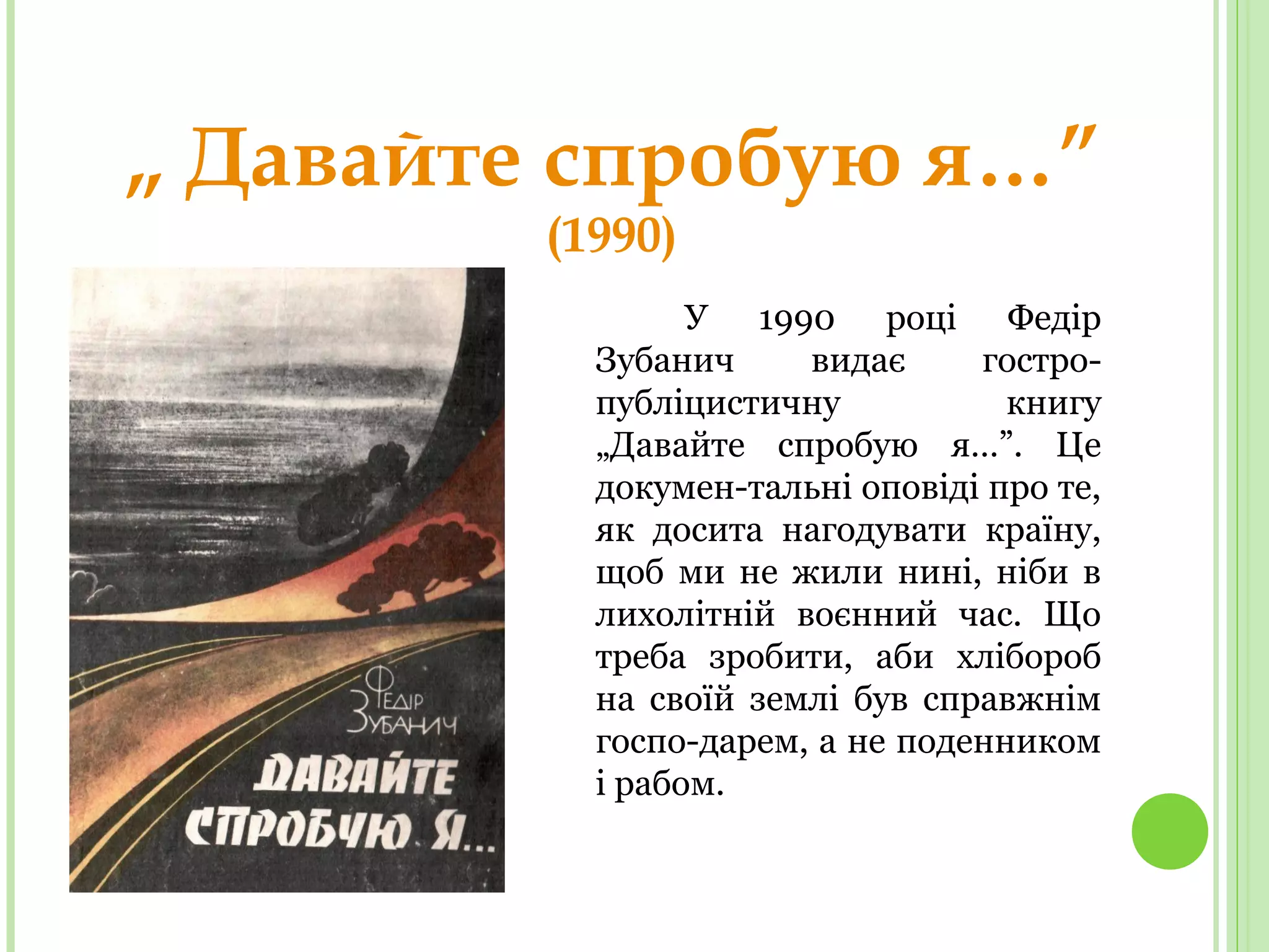 „ Давайте спробую я…”
(1990)
У 1990 році Федір
Зубанич видає гостро-
публіцистичну книгу
„Давайте спробую я…”. Це
докумен-тальні оповіді про те,
як досита нагодувати країну,
щоб ми не жили нині, ніби в
лихолітній воєнний час. Що
треба зробити, аби хлібороб
на своїй землі був справжнім
госпо-дарем, а не поденником
і рабом.
 