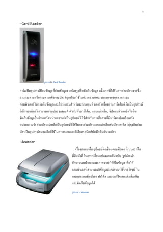 9
- Card Reader
รูปภาพ 6- Card Reader
การ์ดเป็นอุปกรณ์ป้ อนข้อมูลที่อ่านข้อมูลจากบัตรรูปสื่อจัดเก็บข้อมูล ครั้งแรกที่ได้รับการอ่านบัตรเจาะซึ่ง
อ่านกระดาษหรือกระดาษแข็งเจาะบัตรที่ถูกนามาใช้ในช่วงหลายทศวรรษแรกของอุตสาหกรรม
คอมพิวเตอร์ในการเก็บข้อมูลและโปรแกรมสาหรับระบบคอมพิวเตอร์ เครื่องอ่านการ์ดโมเดิร์นเป็นอุปกรณ์
อิเล็กทรอนิกส์ที่สามารถอ่านบัตร Lukes ฝังตัวกับทั้งบาร์โค้ด , แถบแม่เหล็ก , ชิปคอมพิวเตอร์หรือสื่อ
จัดเก็บข้อมูลอื่นอ่านการ์ดหน่วยความจาเป็นอุปกรณ์ที่ใช้สาหรับการสื่อสารที่มีมาร์ทการ์ดหรือการ์ด
หน่วยความจา อ่านบัตรแม่เหล็กเป็นอุปกรณ์ที่ใช้ในการอ่านบัตรแถบแม่เหล็กเช่นบัตรเครดิต [1]ธุรกิจอ่าน
บัตรเป็นอุปกรณ์ขนาดเล็กที่ใช้ในการสแกนและอิเล็กทรอนิกส์บันทึกพิมพ์นามบัตร
- Scanner
ครื่องสแกน คือ อุปกรณ์ต่อเชื่อมคอมพิวเตอร์แบบกราฟิก
ที่มีหน้าที่ ในการเปลี่ยนแปลงภาพต้นฉบับ (รูปถ่าย ตัว
อักษรบนหน้ากระดาษ ภาพวาด) ให้เป็นข้อมูล เพื่อให้
คอมพิวเตอร์ สามารถนาข้อมูลดังกล่าว มาใช้ประโยชน์ ใน
การแสดงผลที่หน้าจอ ทาให้สามารถแก้ไข ตกแต่งเพิ่มเติม
และจัดเก็บข้อมูลได้
รูปภาพ 7- Scanner
 