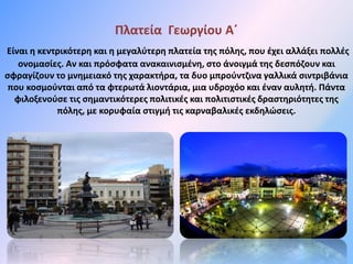 Πλατεία Γεωργίου Α΄
Είναι η κεντρικότερη και η μεγαλύτερη πλατεία της πόλης, που έχει αλλάξει πολλές
ονομασίες. Αν και πρόσφατα ανακαινισμένη, στο άνοιγμά της δεσπόζουν και
σφραγίζουν το μνημειακό της χαρακτήρα, τα δυο μπρούντζινα γαλλικά σιντριβάνια
που κοσμούνται από τα φτερωτά λιοντάρια, μια υδροχόο και έναν αυλητή. Πάντα
φιλοξενούσε τις σημαντικότερες πολιτικές και πολιτιστικές δραστηριότητες της
πόλης, με κορυφαία στιγμή τις καρναβαλικές εκδηλώσεις.
 