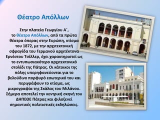 Θέατρο Απόλλων
Στην πλατεία Γεωργίου Α΄,
το θέατρο Απόλλων, από τα πρώτα
θέατρα όπερας στην Ευρώπη, κτίσμα
του 1872, με την αρχιτεκτονική
σφραγίδα του Γερμανού αρχιτέκτονα
Ερνέστου Τσίλλερ, έχει χαρακτηριστεί ως
το εντυπωσιακότερο αρχιτεκτονικό
στολίδι της Πάτρας. Οι κάτοικοι της
πόλης υπερηφανεύονται για το
βελούδινο πορφυρό εσωτερικό του και
περιγράφουν το κτίσμα, ως
μικρογραφία της Σκάλας του Μιλάνου.
Σήμερα αποτελεί την κεντρική σκηνή του
ΔΗΠΕΘΕ Πάτρας και φιλοξενεί
σημαντικές πολιτιστικές εκδηλώσεις.
 