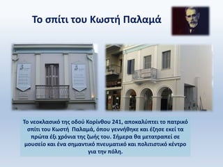 Το σπίτι του Κωστή Παλαμά
Το νεοκλασικό της οδού Κορίνθου 241, αποκαλύπτει το πατρικό
σπίτι του Κωστή Παλαμά, όπου γεννήθηκε και έζησε εκεί τα
πρώτα έξι χρόνια της ζωής του. Σήμερα θα μετατραπεί σε
μουσείο και ένα σημαντικό πνευματικό και πολιτιστικό κέντρο
για την πόλη.
 
