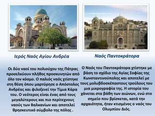 Ιερός Ναός Αγίου Ανδρέα Ναός Παντοκράτορα
Ο Ναός του Παντοκράτορα χτίστηκε με
βάση το σχέδιο της Αγίας Σοφίας της
Κωνσταντινούπολης και αποτελεί με
τους μολυβδοσκέπαστους τρούλους του
μια μικρογραφία της. Η ιστορία του
χάνεται στα βάθη των αιώνων, ενώ στο
σημείο που βρίσκεται, κατά την
αρχαιότητα, ήταν κτισμένος ο ναός του
Ολυμπίου Διός.
Οι δύο ναοί του πολιούχου της Πάτρας
προσελκύουν πλήθος προσκυνητών από
όλο τον κόσμο. Ο παλιός ναός χτίστηκε
στη θέση όπου μαρτύρησε ο Απόστολος
Ανδρέας και φιλοξενεί την Τίμια Κάρα
του. Ο νεότερος είναι ένας από τους
μεγαλύτερους και πιο περίτεχνους
ναούς των Βαλκανίων και αποτελεί
θρησκευτικό σύμβολο της πόλης .
 