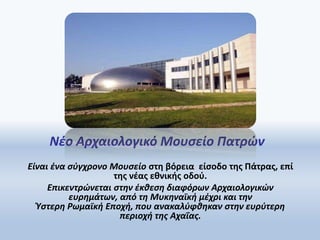 Νέο Αρχαιολογικό Μουσείο Πατρών
Είναι ένα σύγχρονο Μουσείο στη βόρεια είσοδο της Πάτρας, επί
της νέας εθνικής οδού.
Επικεντρώνεται στην έκθεση διαφόρων Αρχαιολογικών
ευρημάτων, από τη Μυκηναϊκή μέχρι και την
Ύστερη Ρωμαϊκή Εποχή, που ανακαλύφθηκαν στην ευρύτερη
περιοχή της Αχαΐας.
 