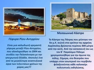 Γέφυρα Ρίου-Αντιρρίου
Είναι μια καλωδιωτή κρεμαστή
γέφυρα μεταξύ Ρίου-Αντιρρίου,
που ολοκληρώθηκε το 2004 και
συνδέει την Πελοπόννησο με την
ηπειρωτική Ελλάδα. Αποτελεί ένα
από τα μεγαλύτερα αναπτυξιακά
έργα των τελευταίων χρόνων της
χώρας μας!!!
.
Μεσαιωνικό Κάστρο
Το Κάστρο της Πάτρας που χτίστηκε τον
6ο μ.Χ. αιώνα στα ερείπια της αρχαίας
Ακρόπολης βρίσκεται περίπου 800 μέτρα
από την ακτή. Από την κατασκευή του ως
τον Β΄ Παγκόσμιο Πόλεμο
χρησιμοποιήθηκε για την άμυνα της
πόλης. Σήμερα, στο θεατράκι που
υπάρχει στον εσωτερικό του περίβολο
φιλοξενούνται κάθε καλοκαίρι
πολιτιστικές εκδηλώσεις.
 