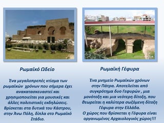 Ρωμαϊκό Ωδείο
Ένα μεγαλοπρεπές κτίσμα των
ρωμαϊκών χρόνων που σήμερα έχει
ανακατασκευαστεί και
χρησιμοποιείται για μουσικές και
άλλες πολιτιστικές εκδηλώσεις.
Βρίσκεται στα δυτικά του Κάστρου,
στην Άνω Πόλη, δίπλα στο Ρωμαϊκό
Στάδιο.
Ρωμαϊκή Γέφυρα
Ένα μνημείο Ρωμαϊκών χρόνων
στην Πάτρα. Αποτελείται από
συγκρότημα δυο Γεφυρών , μια
μονότοξη και μια νεότερη δίτοξη, που
θεωρείται η καλύτερα σωζόμενη δίτοξη
Γέφυρα στην Ελλάδα.
Ο χώρος που βρίσκεται η Γέφυρα είναι
οργανωμένος Αρχαιολογικός χώρος!!!
 