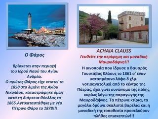 Ο Φάρος
Βρίσκεται στην περιοχή
του Ιερού Ναού του Αγίου
Ανδρέα.
Ο πρώτος Φάρος είχε κτιστεί το
1858 στο λιμάνι της Αγίου
Νικολάου, καταστράφηκε όμως
κατά τη διάρκεια θύελλας το
1865.Αντικαταστάθηκε με νέο
Πέτρινο Φάρο το 1878!!!
ACHAIA CLAUSS
Γευθείτε την περίφημη και μοναδική
Μαυροδάφνη!!!
Η οινοποιία που ίδρυσε ο Βαυαρός
Γουστάβος Κλάους το 1861 σ’ έναν
καταπράσινο λόφο 8 χλμ.
νοτιοανατολικά από το κέντρο της
Πάτρας, έχει γίνει συνώνυμο της πόλης,
κυρίως λόγω της παραγωγής της
Μαυροδάφνης. Τα πέτρινα κτίρια, τα
μεγάλα δρύινα σκαλιστά βαρέλια και η
μοναδική της τοποθεσία προσελκύουν
πλήθος επισκεπτών!!!
 