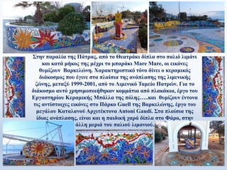 Στην παραλία της Πάτρας, από το Θεατράκι δίπλα στο παλιό λιμάνι
και κατά μήκος της μέχρι το μπαράκι Mare Mare, οι εικόνες
θυμίζουν Βαρκελώνη. Χαρακτηριστικό τόνο δίνει ο κεραμικός
διάκοσμος που έγινε στα πλαίσια της ανάπλασης της λιμενικής
ζώνης, μεταξύ 1999-2001, από το Λιμενικό Ταμείο Πατρών. Για το
διάκοσμο αυτό χρησιμοποιήθηκαν κομμάτια από πλακάκια, έργο του
Εργαστηρίου Κεραμικής Μπάλλα της πόλης…..και θυμίζουν έντονα
τις αντίστοιχες εικόνες στο Πάρκο Guell της Βαρκελώνης, έργο του
μεγάλου Καταλανού Αρχιτέκτονα Antoni Gaudí. Στα πλαίσια της
ίδιας ανάπλασης, είναι και η παιδική χαρά δίπλα στο Φάρο, στην
άλλη μεριά του παλιού λιμανιού.
 