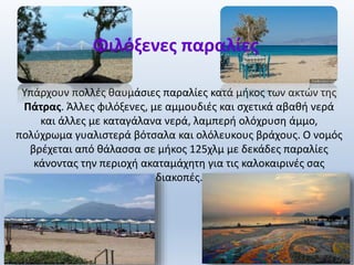 Υπάρχουν πολλές θαυμάσιες παραλίες κατά μήκος των ακτών της
Πάτρας. Άλλες φιλόξενες, με αμμουδιές και σχετικά αβαθή νερά
και άλλες με καταγάλανα νερά, λαμπερή ολόχρυση άμμο,
πολύχρωμα γυαλιστερά βότσαλα και ολόλευκους βράχους. Ο νομός
βρέχεται από θάλασσα σε μήκος 125χλμ με δεκάδες παραλίες
κάνοντας την περιοχή ακαταμάχητη για τις καλοκαιρινές σας
διακοπές.
Φιλόξενες παραλίες
 