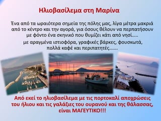 Ηλιοβασίλεμα στη Μαρίνα
Ένα από τα ωραιότερα σημεία της πόλης μας, λίγα μέτρα μακριά
από το κέντρο και την αγορά, για όσους θέλουν να περπατήσουν
με φόντο ένα σκηνικό που θυμίζει κάτι από νησί…..
με αραγμένα ιστιοφόρα, γραφικές βάρκες, φουσκωτά,
πολλά καφέ και περιπατητές…….
Από εκεί το ηλιοβασίλεμα με τις πορτοκαλί αποχρώσεις
του ήλιου και τις γαλάζιες του ουρανού και της θάλασσας,
είναι ΜΑΓΕΥΤΙΚΟ!!!
 