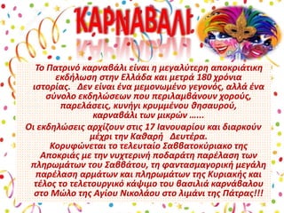 Το Πατρινό καρναβάλι είναι η μεγαλύτερη αποκριάτικη
εκδήλωση στην Ελλάδα και μετρά 180 χρόνια
ιστορίας. Δεν είναι ένα μεμονωμένο γεγονός, αλλά ένα
σύνολο εκδηλώσεων που περιλαμβάνουν χορούς,
παρελάσεις, κυνήγι κρυμμένου θησαυρού,
καρναβάλι των μικρών …...
Οι εκδηλώσεις αρχίζουν στις 17 Ιανουαρίου και διαρκούν
μέχρι την Καθαρή Δευτέρα.
Κορυφώνεται το τελευταίο Σαββατοκύριακο της
Αποκριάς με την νυχτερινή ποδαράτη παρέλαση των
πληρωμάτων του Σαββάτου, τη φαντασμαγορική μεγάλη
παρέλαση αρμάτων και πληρωμάτων της Κυριακής και
τέλος το τελετουργικό κάψιμο του βασιλιά καρνάβαλου
στο Μώλο της Αγίου Νικολάου στο λιμάνι της Πάτρας!!!
 