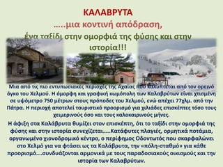 ΚΑΛΑΒΡΥΤΑ
…..μια κοντινή απόδραση,
ένα ταξίδι στην ομορφιά της φύσης και στην
ιστορία!!!
Μια από τις πιο εντυπωσιακές περιοχές της Αχαΐας που καλύπτεται από τον ορεινό
όγκο του Χελμού. Η όμορφη και γραφική κωμόπολη των Καλαβρύτων είναι χτισμένη
σε υψόμετρο 750 μέτρων στους πρόποδες του Χελμού, ενώ απέχει 77χλμ. από την
Πάτρα. Η περιοχή αποτελεί τουριστικό προορισμό για χιλιάδες επισκέπτες τόσο τους
χειμερινούς όσο και τους καλοκαιρινούς μήνες.
Η άφιξη στα Καλάβρυτα θυμίζει στον επισκέπτη, ότι το ταξίδι στην ομορφιά της
φύσης και στην ιστορία συνεχίζεται…..Κατάφυτες πλαγιές, ορμητικά ποτάμια,
οργανωμένο χιονοδρομικό κέντρο, ο περίφημος Οδοντωτός που σκαρφαλώνει
στο Χελμό για να φτάσει ως τα Καλάβρυτα, την «πόλη-σταθμό» για κάθε
προορισμό….συνδυάζονται αρμονικά με τους παραδοσιακούς οικισμούς και την
ιστορία των Καλαβρύτων.
 