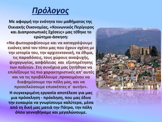 Πρόλογος
Με αφορμή την ενότητα του μαθήματος της
Οικιακής Οικονομίας, «Κοινωνικός Περίγυρος
και Διαπροσωπικές Σχέσεις» μας τέθηκε το
ερώτημα-άσκηση:
«Να φωτογραφίσουμε και να καταγράψουμε
εικόνες από τον τόπο μας που έχουν σχέση με
την ιστορία του, την αρχιτεκτονική, τα έθιμα,
τις παραδόσεις, τους χώρους αναψυχής,
ψυχαγωγίας, ασφάλειας και εξυπηρέτησης
των πολιτών. Στη συνέχεια μας ζητήθηκε να
επιλέξουμε τις πιο χαρακτηριστικές απ‘ αυτές
και να τις προβάλλουμε ,προκειμένου να
διαφημίσουμε την πόλη μας, και να
προσελκύσουμε επισκέπτες σ΄ αυτήν».
Η συγκεκριμένη εργασία αποτέλεσε για μας
μια πρόσκληση - πρόκληση, που μας έδινε
την ευκαιρία να γνωρίσουμε καλύτερα, μέσα
από τη δική μας ματιά την Πάτρα, την πόλη
όπου γεννηθήκαμε και μεγαλώνουμε.
 