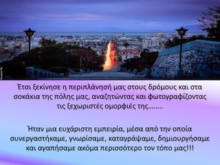 Έτσι ξεκίνησε η περιπλάνησή μας στους δρόμους και στα
σοκάκια της πόλης μας, αναζητώντας και φωτογραφίζοντας
τις ξεχωριστές ομορφιές της……..
Ήταν μια ευχάριστη εμπειρία, μέσα από την οποία
συνεργαστήκαμε, γνωρίσαμε, καταγράψαμε, δημιουργήσαμε
και αγαπήσαμε ακόμα περισσότερο τον τόπο μας!!!
 