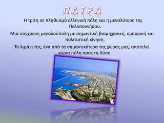 Η τρίτη σε πληθυσμό ελληνική πόλη και η μεγαλύτερη της
Πελοποννήσου.
Μια σύγχρονη μεγαλούπολη με σημαντική βιομηχανική, εμπορική και
πολιτιστική κίνηση.
Το λιμάνι της, ένα από τα σημαντικότερα της χώρας μας, αποτελεί
κύρια πύλη προς τη Δύση.
 