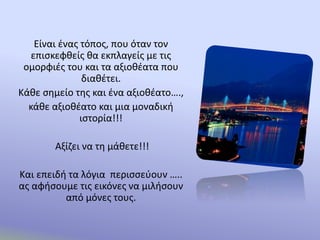 Είναι ένας τόπος, που όταν τον
επισκεφθείς θα εκπλαγείς με τις
ομορφιές του και τα αξιοθέατα που
διαθέτει.
Κάθε σημείο της και ένα αξιοθέατο….,
κάθε αξιοθέατο και μια μοναδική
ιστορία!!!
Αξίζει να τη μάθετε!!!
Και επειδή τα λόγια περισσεύουν …..
ας αφήσουμε τις εικόνες να μιλήσουν
από μόνες τους.
 