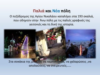 Στα σοκάκια της μπορείς να περπατήσεις, να χαλαρώσεις ,να
απολαύσεις, να ονειρευτείς……
Παλιά και Νέα πόλη
Ο πεζόδρομος της Αγίου Νικολάου καταλήγει στα 193 σκαλιά,
που οδηγούν στην Άνω πόλη με τις παλιές γραφικές της
γειτονιές και τη δική της ιστορία.
 