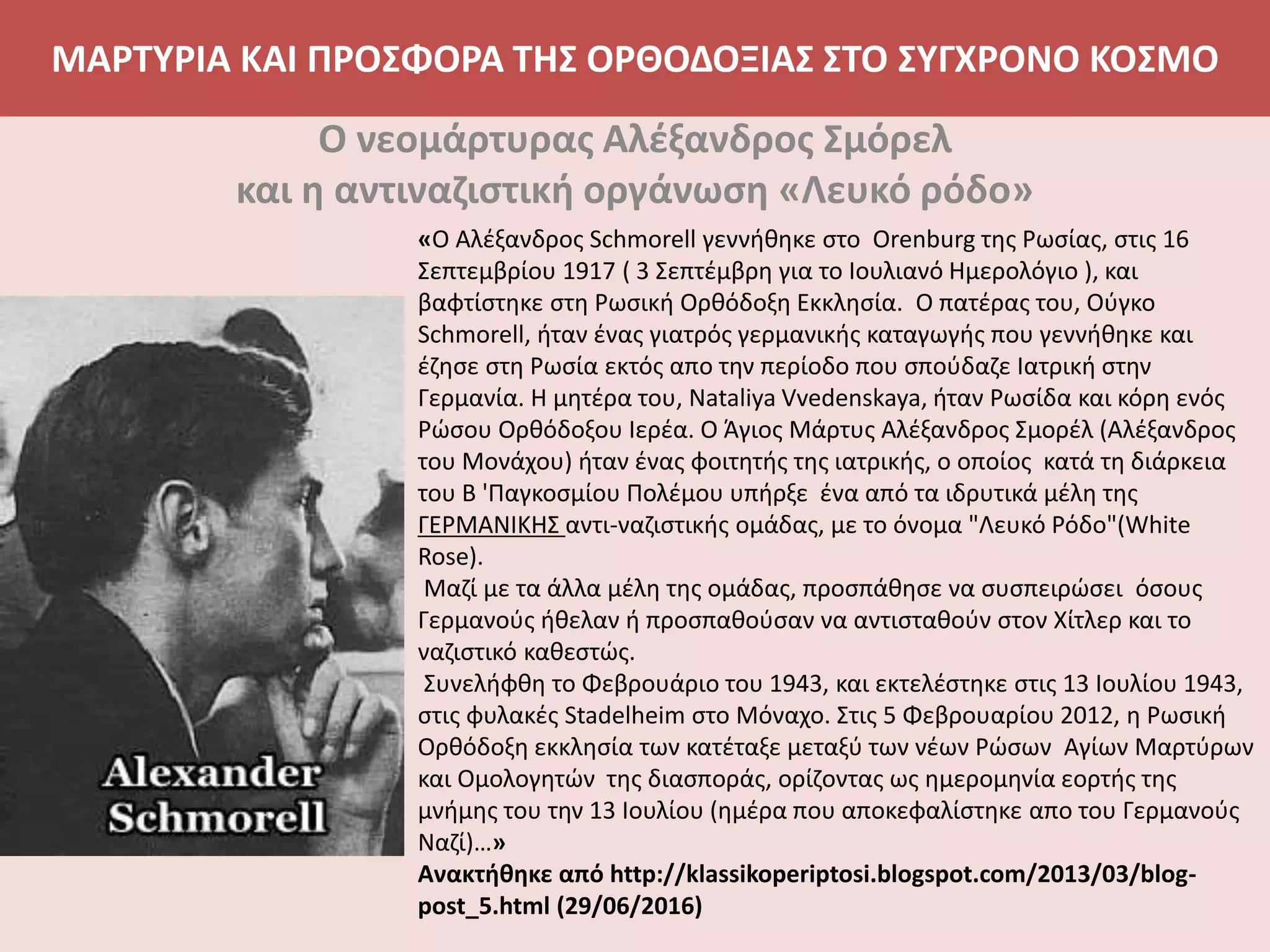ΜΑΡΤΥΡΙΑ ΚΑΙ ΠΡΟΣΦΟΡΑ ΤΗΣ ΟΡΘΟΔΟΞΙΑΣ ΣΤΟ ΣΥΓΧΡΟΝΟ ΚΟΣΜΟ
Ο νεομάρτυρας Αλέξανδρος Σμόρελ
και η αντιναζιστική οργάνωση «Λευκό ρόδο»
«Ο Αλέξανδρος Schmorell γεννήθηκε στο Orenburg της Ρωσίας, στις 16
Σεπτεμβρίου 1917 ( 3 Σεπτέμβρη για το Ιουλιανό Ημερολόγιο ), και
βαφτίστηκε στη Ρωσική Ορθόδοξη Εκκλησία. Ο πατέρας του, Ούγκο
Schmorell, ήταν ένας γιατρός γερμανικής καταγωγής που γεννήθηκε και
έζησε στη Ρωσία εκτός απο την περίοδο που σπούδαζε Ιατρική στην
Γερμανία. Η μητέρα του, Nataliya Vvedenskaya, ήταν Ρωσίδα και κόρη ενός
Ρώσου Ορθόδοξου Ιερέα. Ο Άγιος Μάρτυς Αλέξανδρος Σμορέλ (Αλέξανδρος
του Μονάχου) ήταν ένας φοιτητής της ιατρικής, ο οποίος κατά τη διάρκεια
του Β 'Παγκοσμίου Πολέμου υπήρξε ένα από τα ιδρυτικά μέλη της
ΓΕΡΜΑΝΙΚΗΣ αντι-ναζιστικής ομάδας, με το όνομα "Λευκό Ρόδο"(White
Rose).
Μαζί με τα άλλα μέλη της ομάδας, προσπάθησε να συσπειρώσει όσους
Γερμανούς ήθελαν ή προσπαθούσαν να αντισταθούν στον Χίτλερ και το
ναζιστικό καθεστώς.
Συνελήφθη το Φεβρουάριο του 1943, και εκτελέστηκε στις 13 Ιουλίου 1943,
στις φυλακές Stadelheim στο Μόναχο. Στις 5 Φεβρουαρίου 2012, η Ρωσική
Ορθόδοξη εκκλησία των κατέταξε μεταξύ των νέων Ρώσων Αγίων Μαρτύρων
και Ομολογητών της διασποράς, ορίζοντας ως ημερομηνία εορτής της
μνήμης του την 13 Ιουλίου (ημέρα που αποκεφαλίστηκε απο του Γερμανούς
Ναζί)…»
Ανακτήθηκε από http://klassikoperiptosi.blogspot.com/2013/03/blog-
post_5.html (29/06/2016)
 