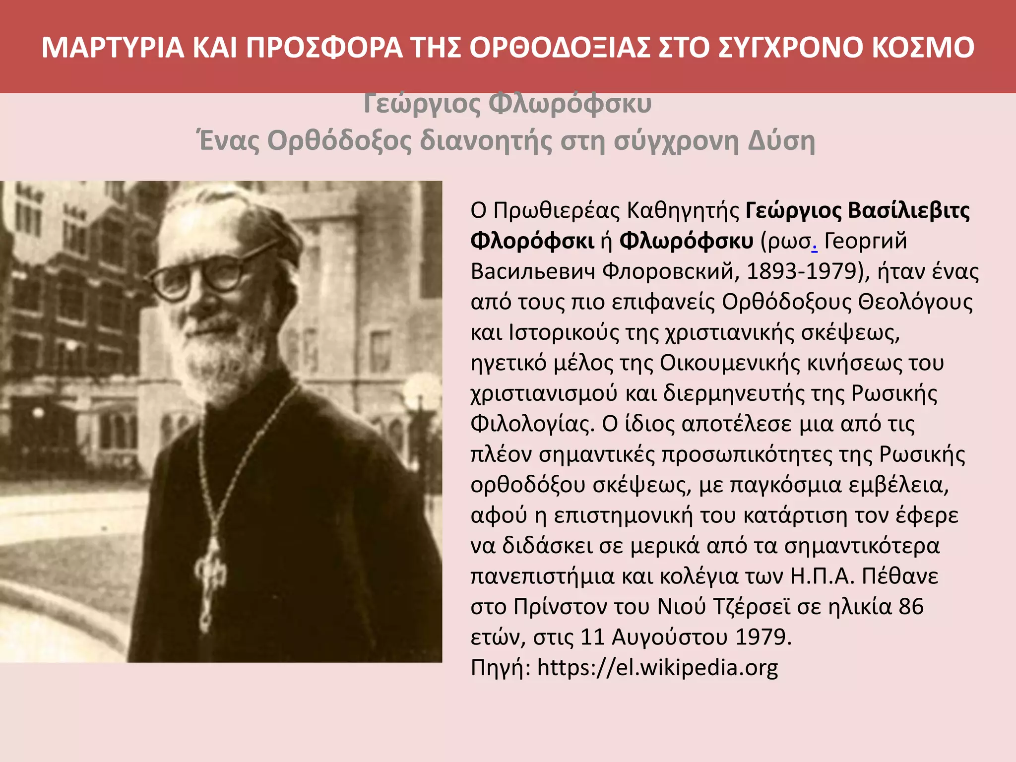 ΜΑΡΤΥΡΙΑ ΚΑΙ ΠΡΟΣΦΟΡΑ ΤΗΣ ΟΡΘΟΔΟΞΙΑΣ ΣΤΟ ΣΥΓΧΡΟΝΟ ΚΟΣΜΟ
Γεώργιος Φλωρόφσκυ
Ένας Ορθόδοξος διανοητής στη σύγχρονη Δύση
Ο Πρωθιερέας Καθηγητής Γεώργιος Βασίλιεβιτς
Φλορόφσκι ή Φλωρόφσκυ (ρωσ. Георгий
Васильевич Флоровский, 1893-1979), ήταν ένας
από τους πιο επιφανείς Ορθόδοξους Θεολόγους
και Ιστορικούς της χριστιανικής σκέψεως,
ηγετικό μέλος της Οικουμενικής κινήσεως του
χριστιανισμού και διερμηνευτής της Ρωσικής
Φιλολογίας. Ο ίδιος αποτέλεσε μια από τις
πλέον σημαντικές προσωπικότητες της Ρωσικής
ορθοδόξου σκέψεως, με παγκόσμια εμβέλεια,
αφού η επιστημονική του κατάρτιση τον έφερε
να διδάσκει σε μερικά από τα σημαντικότερα
πανεπιστήμια και κολέγια των Η.Π.Α. Πέθανε
στο Πρίνστον του Νιού Τζέρσεϊ σε ηλικία 86
ετών, στις 11 Αυγούστου 1979.
Πηγή: https://el.wikipedia.org
 