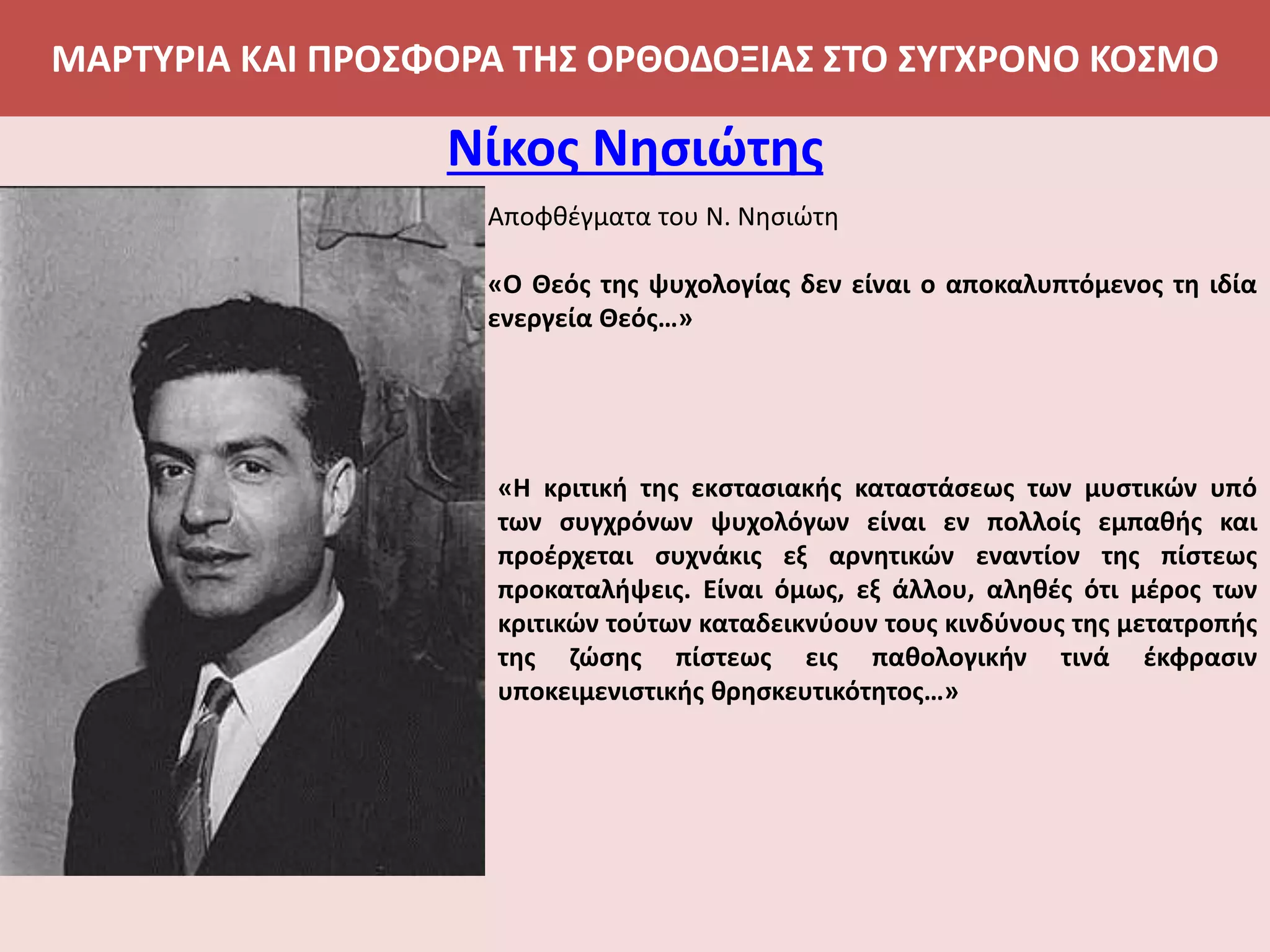 ΜΑΡΤΥΡΙΑ ΚΑΙ ΠΡΟΣΦΟΡΑ ΤΗΣ ΟΡΘΟΔΟΞΙΑΣ ΣΤΟ ΣΥΓΧΡΟΝΟ ΚΟΣΜΟ
Νίκος Νησιώτης
Αποφθέγματα του Ν. Νησιώτη
«Ο Θεός της ψυχολογίας δεν είναι ο αποκαλυπτόμενος τη ιδία
ενεργεία Θεός…»
«Η κριτική της εκστασιακής καταστάσεως των μυστικών υπό
των συγχρόνων ψυχολόγων είναι εν πολλοίς εμπαθής και
προέρχεται συχνάκις εξ αρνητικών εναντίον της πίστεως
προκαταλήψεις. Είναι όμως, εξ άλλου, αληθές ότι μέρος των
κριτικών τούτων καταδεικνύουν τους κινδύνους της μετατροπής
της ζώσης πίστεως εις παθολογικήν τινά έκφρασιν
υποκειμενιστικής θρησκευτικότητος…»
 