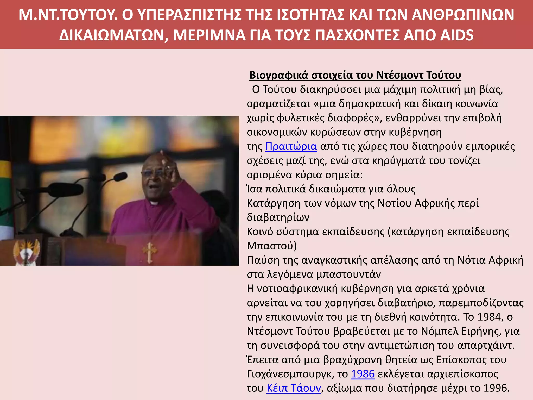 Μ.ΝΤ.ΤΟΥΤΟΥ. Ο ΥΠΕΡΑΣΠΙΣΤΗΣ ΤΗΣ ΙΣΟΤΗΤΑΣ ΚΑΙ ΤΩΝ ΑΝΘΡΩΠΙΝΩΝ
ΔΙΚΑΙΩΜΑΤΩΝ, ΜΕΡΙΜΝΑ ΓΙΑ ΤΟΥΣ ΠΑΣΧΟΝΤΕΣ ΑΠΟ AIDS
Βιογραφικά στοιχεία του Ντέσμοντ Τούτου
Ο Τούτου διακηρύσσει μια μάχιμη πολιτική μη βίας,
οραματίζεται «μια δημοκρατική και δίκαιη κοινωνία
χωρίς φυλετικές διαφορές», ενθαρρύνει την επιβολή
οικονομικών κυρώσεων στην κυβέρνηση
της Πραιτώρια από τις χώρες που διατηρούν εμπορικές
σχέσεις μαζί της, ενώ στα κηρύγματά του τονίζει
ορισμένα κύρια σημεία:
Ίσα πολιτικά δικαιώματα για όλους
Κατάργηση των νόμων της Νοτίου Αφρικής περί
διαβατηρίων
Κοινό σύστημα εκπαίδευσης (κατάργηση εκπαίδευσης
Μπαστού)
Παύση της αναγκαστικής απέλασης από τη Νότια Αφρική
στα λεγόμενα μπαστουντάν
Η νοτιοαφρικανική κυβέρνηση για αρκετά χρόνια
αρνείται να του χορηγήσει διαβατήριο, παρεμποδίζοντας
την επικοινωνία του με τη διεθνή κοινότητα. Το 1984, ο
Ντέσμοντ Τούτου βραβεύεται με το Νόμπελ Ειρήνης, για
τη συνεισφορά του στην αντιμετώπιση του απαρτχάιντ.
Έπειτα από μια βραχύχρονη θητεία ως Επίσκοπος του
Γιοχάνεσμπουργκ, το 1986 εκλέγεται αρχιεπίσκοπος
του Κέιπ Τάουν, αξίωμα που διατήρησε μέχρι το 1996.
 