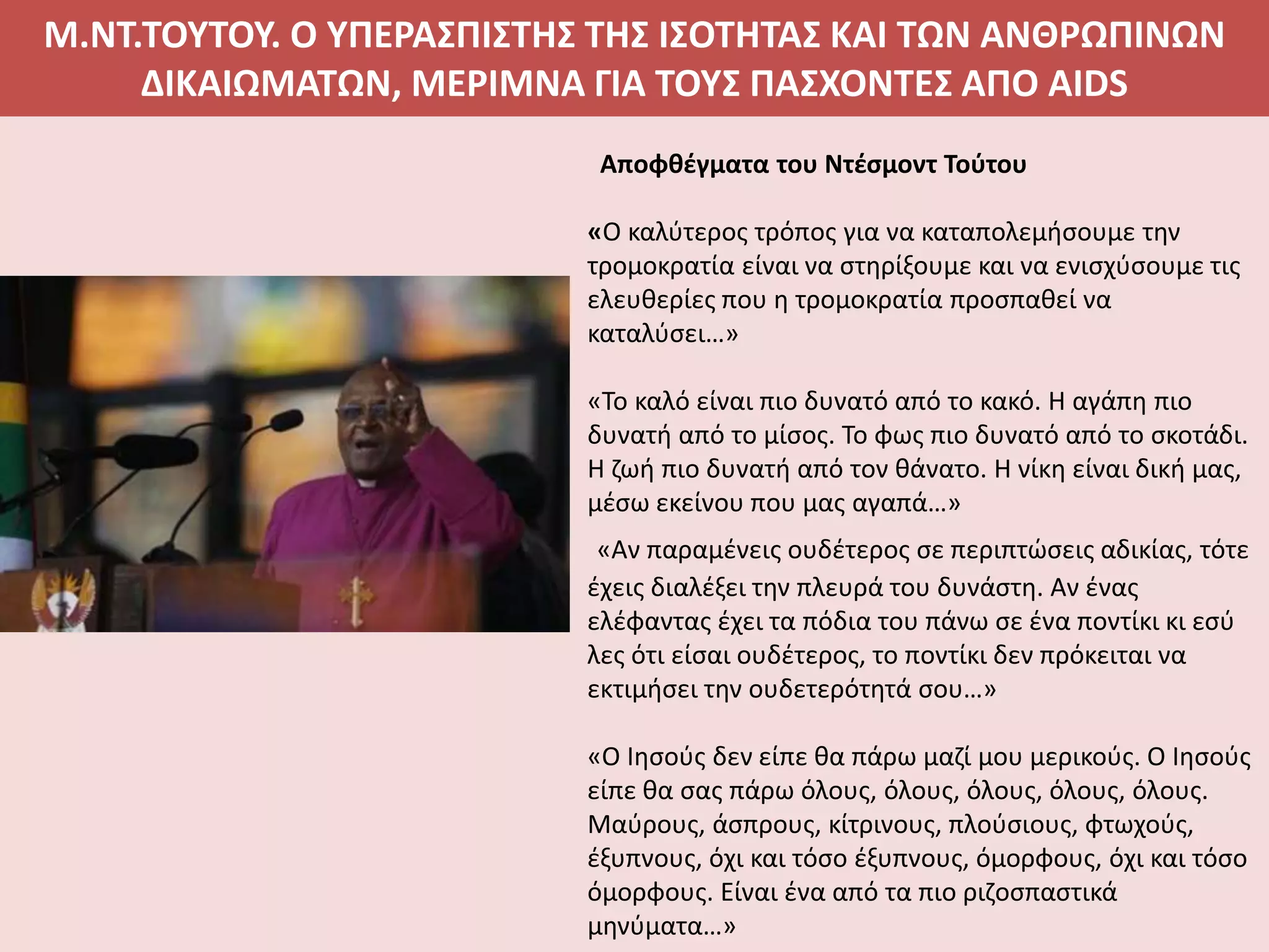 Μ.ΝΤ.ΤΟΥΤΟΥ. Ο ΥΠΕΡΑΣΠΙΣΤΗΣ ΤΗΣ ΙΣΟΤΗΤΑΣ ΚΑΙ ΤΩΝ ΑΝΘΡΩΠΙΝΩΝ
ΔΙΚΑΙΩΜΑΤΩΝ, ΜΕΡΙΜΝΑ ΓΙΑ ΤΟΥΣ ΠΑΣΧΟΝΤΕΣ ΑΠΟ AIDS
Αποφθέγματα του Ντέσμοντ Τούτου
«Ο καλύτερος τρόπος για να καταπολεμήσουμε την
τρομοκρατία είναι να στηρίξουμε και να ενισχύσουμε τις
ελευθερίες που η τρομοκρατία προσπαθεί να
καταλύσει…»
«Το καλό είναι πιο δυνατό από το κακό. Η αγάπη πιο
δυνατή από το μίσος. Το φως πιο δυνατό από το σκοτάδι.
Η ζωή πιο δυνατή από τον θάνατο. Η νίκη είναι δική μας,
μέσω εκείνου που μας αγαπά…»
«Αν παραμένεις ουδέτερος σε περιπτώσεις αδικίας, τότε
έχεις διαλέξει την πλευρά του δυνάστη. Αν ένας
ελέφαντας έχει τα πόδια του πάνω σε ένα ποντίκι κι εσύ
λες ότι είσαι ουδέτερος, το ποντίκι δεν πρόκειται να
εκτιμήσει την ουδετερότητά σου…»
«Ο Ιησούς δεν είπε θα πάρω μαζί μου μερικούς. Ο Ιησούς
είπε θα σας πάρω όλους, όλους, όλους, όλους, όλους.
Μαύρους, άσπρους, κίτρινους, πλούσιους, φτωχούς,
έξυπνους, όχι και τόσο έξυπνους, όμορφους, όχι και τόσο
όμορφους. Είναι ένα από τα πιο ριζοσπαστικά
μηνύματα…»
 