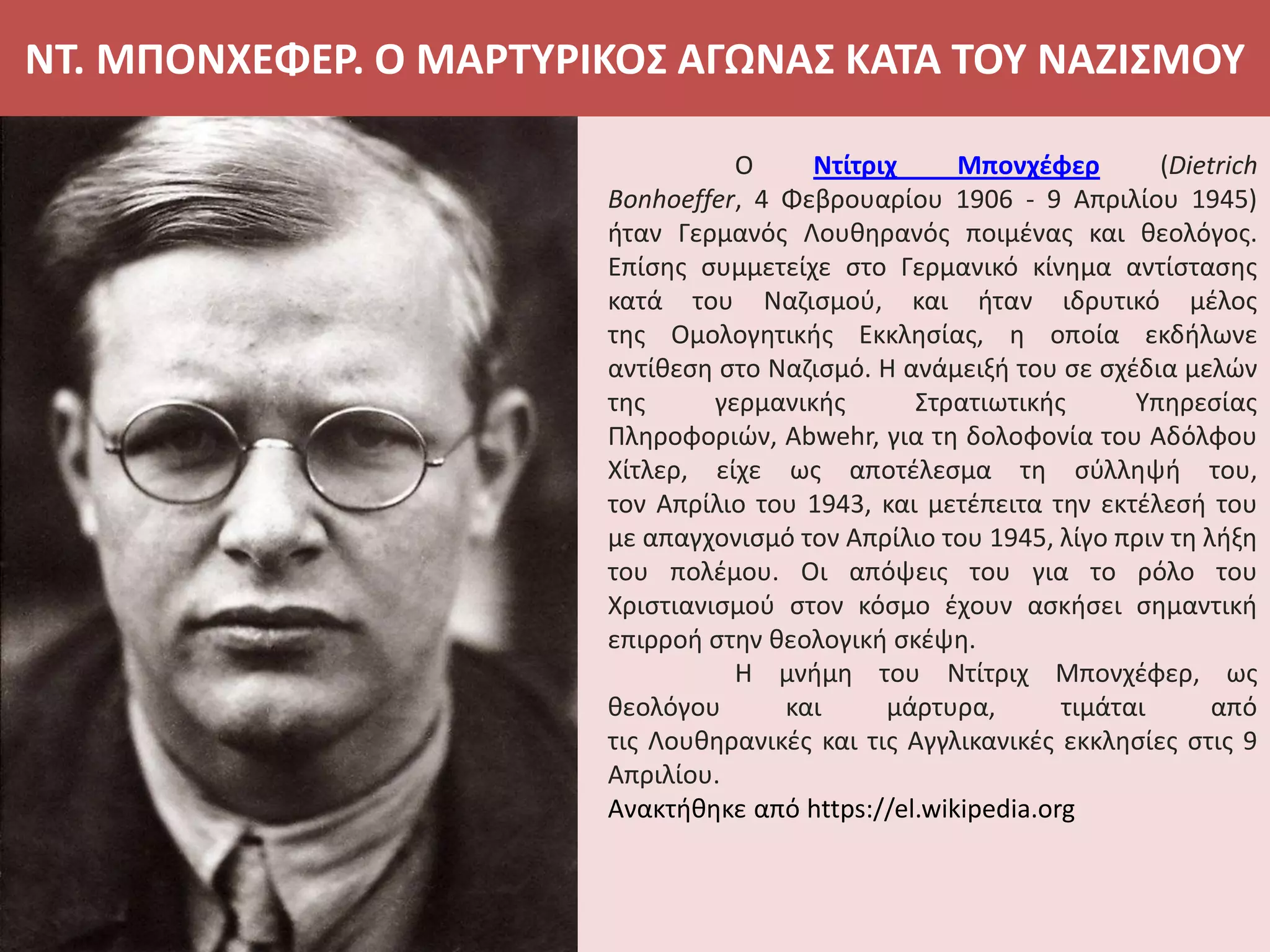 ΝΤ. ΜΠΟΝΧΕΦΕΡ. Ο ΜΑΡΤΥΡΙΚΟΣ ΑΓΩΝΑΣ ΚΑΤΑ ΤΟΥ ΝΑΖΙΣΜΟΥ
Ο Ντίτριχ Μπονχέφερ (Dietrich
Bonhoeffer, 4 Φεβρουαρίου 1906 - 9 Απριλίου 1945)
ήταν Γερμανός Λουθηρανός ποιμένας και θεολόγος.
Επίσης συμμετείχε στο Γερμανικό κίνημα αντίστασης
κατά του Ναζισμού, και ήταν ιδρυτικό μέλος
της Ομολογητικής Εκκλησίας, η οποία εκδήλωνε
αντίθεση στο Ναζισμό. Η ανάμειξή του σε σχέδια μελών
της γερμανικής Στρατιωτικής Υπηρεσίας
Πληροφοριών, Abwehr, για τη δολοφονία του Αδόλφου
Χίτλερ, είχε ως αποτέλεσμα τη σύλληψή του,
τον Απρίλιο του 1943, και μετέπειτα την εκτέλεσή του
με απαγχονισμό τον Απρίλιο του 1945, λίγο πριν τη λήξη
του πολέμου. Οι απόψεις του για το ρόλο του
Χριστιανισμού στον κόσμο έχουν ασκήσει σημαντική
επιρροή στην θεολογική σκέψη.
Η μνήμη του Ντίτριχ Μπονχέφερ, ως
θεολόγου και μάρτυρα, τιμάται από
τις Λουθηρανικές και τις Αγγλικανικές εκκλησίες στις 9
Απριλίου.
Ανακτήθηκε από https://el.wikipedia.org
 