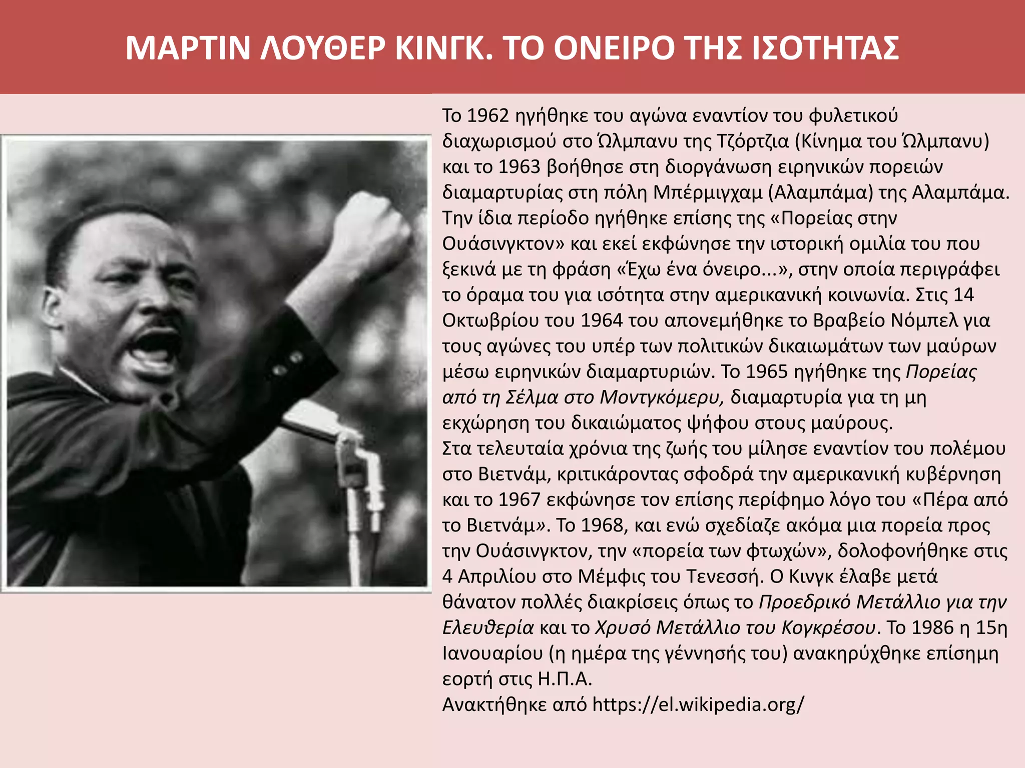 ΜΑΡΤΙΝ ΛΟΥΘΕΡ ΚΙΝΓΚ. ΤΟ ΟΝΕΙΡΟ ΤΗΣ ΙΣΟΤΗΤΑΣ
Το 1962 ηγήθηκε του αγώνα εναντίον του φυλετικού
διαχωρισμού στο Ώλμπανυ της Τζόρτζια (Κίνημα του Ώλμπανυ)
και το 1963 βοήθησε στη διοργάνωση ειρηνικών πορειών
διαμαρτυρίας στη πόλη Μπέρμιγχαμ (Αλαμπάμα) της Αλαμπάμα.
Την ίδια περίοδο ηγήθηκε επίσης της «Πορείας στην
Ουάσινγκτον» και εκεί εκφώνησε την ιστορική ομιλία του που
ξεκινά με τη φράση «Έχω ένα όνειρο...», στην οποία περιγράφει
το όραμα του για ισότητα στην αμερικανική κοινωνία. Στις 14
Οκτωβρίου του 1964 του απονεμήθηκε το Βραβείο Νόμπελ για
τους αγώνες του υπέρ των πολιτικών δικαιωμάτων των μαύρων
μέσω ειρηνικών διαμαρτυριών. Το 1965 ηγήθηκε της Πορείας
από τη Σέλμα στο Μοντγκόμερυ, διαμαρτυρία για τη μη
εκχώρηση του δικαιώματος ψήφου στους μαύρους.
Στα τελευταία χρόνια της ζωής του μίλησε εναντίον του πολέμου
στο Βιετνάμ, κριτικάροντας σφοδρά την αμερικανική κυβέρνηση
και το 1967 εκφώνησε τον επίσης περίφημο λόγο του «Πέρα από
το Βιετνάμ». Το 1968, και ενώ σχεδίαζε ακόμα μια πορεία προς
την Ουάσινγκτον, την «πορεία των φτωχών», δολοφονήθηκε στις
4 Απριλίου στο Μέμφις του Τενεσσή. Ο Κινγκ έλαβε μετά
θάνατον πολλές διακρίσεις όπως το Προεδρικό Μετάλλιο για την
Ελευθερία και το Χρυσό Μετάλλιο του Κογκρέσου. Το 1986 η 15η
Ιανουαρίου (η ημέρα της γέννησής του) ανακηρύχθηκε επίσημη
εορτή στις Η.Π.Α.
Ανακτήθηκε από https://el.wikipedia.org/
 