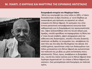 Μ. ΓΚΑΝΤΙ. Ο ΚΗΡΥΚΑΣ ΚΑΙ ΜΑΡΤΥΡΑΣ ΤΗΣ ΕΙΡΗΝΙΚΗΣ ΑΝΤΙΣΤΑΣΗΣ
Βιογραφικά στοιχεία του Μαχάτμα Γκάντι
Μετά την επιστροφή του στην Ινδία το 1891, ο Γκάντι
δυσκολεύτηκε να βρει δουλειά, γι’ αυτό δέχθηκε με
ανακούφιση μία πρόταση να εργαστεί σε ινδική
εταιρεία στη Νότια Αφρική. Οι εμπειρίες του στην
έντονα ρατσιστική νοτιοαφρικανική κοινωνία ήταν
καθοριστικές για τη διαμόρφωση της προσωπικότητάς
του. Αφού ξυλοκοπήθηκε από τον λευκό οδηγό μιας
άμαξας, επειδή αρνήθηκε να παραχωρήσει τη θέση του
σ’ έναν λευκό επιβάτη, αφού αποχώρησε από την
αίθουσα ενός δικαστηρίου, επειδή ο λευκός δικαστής
απαίτησε να βγάλει το τουρμπάνι του, αποφάσισε ότι
από τότε και στο εξής δεν θα δεχόταν την αδικία. Επί
πολλά χρόνια, αγωνίστηκε υπέρ των δικαιωμάτων των
Ινδών μεταναστών στη Νότια Αφρική και εμπνεύστηκε
την πολιτική της μη βίας ως μέσο αντίστασης στους
καταπιεστές. Όπως, όμως, αναφέρουν οι βιογράφοι
του, «αυτά που έκανε εκείνος για τη Νότια Αφρική ήταν
λιγότερο σημαντικά απ’ ό,τι έκανε η Νότια Αφρική για
εκείνον». Εκεί μετατράπηκε από δικηγόρος σε πολιτικό
ηγέτη.
 
