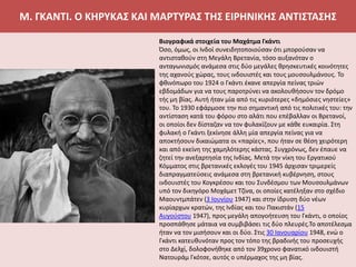 Μ. ΓΚΑΝΤΙ. Ο ΚΗΡΥΚΑΣ ΚΑΙ ΜΑΡΤΥΡΑΣ ΤΗΣ ΕΙΡΗΝΙΚΗΣ ΑΝΤΙΣΤΑΣΗΣ
Βιογραφικά στοιχεία του Μαχάτμα Γκάντι
Όσο, όμως, οι Ινδοί συνειδητοποιούσαν ότι μπορούσαν να
αντισταθούν στη Μεγάλη Βρετανία, τόσο αυξανόταν ο
ανταγωνισμός ανάμεσα στις δύο μεγάλες θρησκευτικές κοινότητες
της αχανούς χώρας, τους ινδουιστές και τους μουσουλμάνους. Το
φθινόπωρο του 1924 ο Γκάντι έκανε απεργία πείνας τριών
εβδομάδων για να τους παροτρύνει να ακολουθήσουν τον δρόμο
τής μη βίας. Αυτή ήταν μία από τις κυριότερες «δημόσιες νηστείες»
του. Το 1930 εφάρμοσε την πιο σημαντική από τις πολιτικές του: την
αντίσταση κατά του φόρου στο αλάτι που επέβαλλαν οι Βρετανοί,
οι οποίοι δεν δίσταζαν να τον φυλακίζουν με κάθε ευκαιρία. Στη
φυλακή ο Γκάντι ξεκίνησε άλλη μία απεργία πείνας για να
αποκτήσουν δικαιώματα οι «παρίες», που ήταν σε θέση χειρότερη
και από εκείνη της χαμηλότερης κάστας. Συγχρόνως, δεν έπαυε να
ζητεί την ανεξαρτησία της Ινδίας. Μετά την νίκη του Εργατικού
Κόμματος στις βρετανικές εκλογές του 1945 άρχισαν τριμερείς
διαπραγματεύσεις ανάμεσα στη βρετανική κυβέρνηση, στους
ινδουιστές του Κογκρέσου και του Συνδέσμου των Μουσουλμάνων
υπό τον δικηγόρο Μοχάμετ Τζίνα, οι οποίες κατέληξαν στο σχέδιο
Μαουντμπάτεν (3 Ιουνίου 1947) και στην ίδρυση δύο νέων
κυρίαρχων κρατών, της Ινδίας και του Πακιστάν (15
Αυγούστου 1947), προς μεγάλη απογοήτευση του Γκάντι, ο οποίος
προσπάθησε μάταια να συμβιβάσει τις δύο πλευρές.Το αποτέλεσμα
ήταν να τον μισήσουν και οι δύο. Στις 30 Ιανουαρίου 1948, ενώ ο
Γκάντι κατευθυνόταν προς τον τόπο της βραδινής του προσευχής
στο Δελχί, δολοφονήθηκε από τον 39χρονο φανατικό ινδουιστή
Νατουράμ Γκότσε, αυτός ο υπέρμαχος της μη βίας.
 