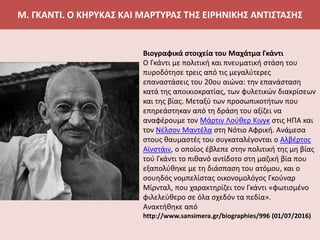 Μ. ΓΚΑΝΤΙ. Ο ΚΗΡΥΚΑΣ ΚΑΙ ΜΑΡΤΥΡΑΣ ΤΗΣ ΕΙΡΗΝΙΚΗΣ ΑΝΤΙΣΤΑΣΗΣ
Βιογραφικά στοιχεία του Μαχάτμα Γκάντι
Ο Γκάντι με πολιτική και πνευματική στάση του
πυροδότησε τρεις από τις μεγαλύτερες
επαναστάσεις του 20ου αιώνα: την επανάσταση
κατά της αποικιοκρατίας, των φυλετικών διακρίσεων
και της βίας. Μεταξύ των προσωπικοτήτων που
επηρεάστηκαν από τη δράση του αξίζει να
αναφέρουμε τον Μάρτιν Λούθερ Κινγκ στις ΗΠΑ και
τον Νέλσον Μαντέλα στη Νότιο Αφρική. Ανάμεσα
στους θαυμαστές του συγκαταλέγονται ο Αλβέρτος
Αϊνστάιν, ο οποίος έβλεπε στην πολιτική της μη βίας
τού Γκάντι το πιθανό αντίδοτο στη μαζική βία που
εξαπολύθηκε με τη διάσπαση του ατόμου, και o
σουηδός νομπελίστας οικονομολόγος Γκούναρ
Μίρνταλ, που χαρακτηρίζει τον Γκάντι «φωτισμένο
φιλελεύθερο σε όλα σχεδόν τα πεδία».
Ανακτήθηκε από
http://www.sansimera.gr/biographies/996 (01/07/2016)
 