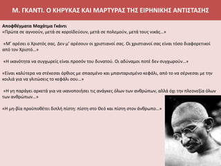 Μ. ΓΚΑΝΤΙ. Ο ΚΗΡΥΚΑΣ ΚΑΙ ΜΑΡΤΥΡΑΣ ΤΗΣ ΕΙΡΗΝΙΚΗΣ ΑΝΤΙΣΤΑΣΗΣ
Αποφθέγματα Μαχάτμα Γκάντι
«Πρώτα σε αγνοούν, μετά σε κοροϊδεύουν, μετά σε πολεμούν, μετά τους νικάς…»
«Μ’ αρέσει ο Χριστός σας. Δεν μ’ αρέσουν οι χριστιανοί σας. Οι χριστιανοί σας είναι τόσο διαφορετικοί
από τον Χριστό…»
«Η ικανότητα να συγχωρείς είναι προσόν του δυνατού. Οι αδύναμοι ποτέ δεν συγχωρούν…»
«Είναι καλύτερα να στέκεσαι όρθιος με σπασμένο και μπανταρισμένο κεφάλι, από το να σέρνεσαι με την
κοιλιά για να γλιτώσεις το κεφάλι σου…»
«Η γη παράγει αρκετά για να ικανοποιήσει τις ανάγκες όλων των ανθρώπων, αλλά όχι την πλεονεξία όλων
των ανθρώπων…»
«Η μη-βία προϋποθέτει διπλή πίστη: πίστη στο Θεό και πίστη στον άνθρωπο…»
 