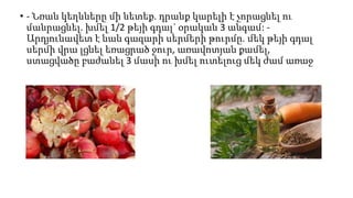 • - Նռան կեղևները մի նետեք. դրանք կարելի է չորացնել ու
մանրացնել. խմել 1/2 թեյի գդալ` օրական 3 անգամ: -
Արդյունավետ է նաև գազարի սերմերի թուրմը. մեկ թեյի գդալ
սերմի վրա լցնել եռացրած ջուր, առավոտյան քամել,
ստացվածը բաժանել 3 մասի ու խմել ուտելուց մեկ ժամ առաջ
 