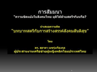 1
การสัมมนา
“ความขัดแย้งในสังคมไทย ยุติได้ด้วยสตรีจริงหรือ?
นาเสนอความคิด
“บทบาทสตรีกับการสร้างสรรค์สังคมสันติสุข”
โดย
ดร. สุธาดา เมฆรุ่งเรืองกุล
ผู้ประสานงานเครือข่ายผู้หญิงพลิกโฉมประเทศไทย
 
