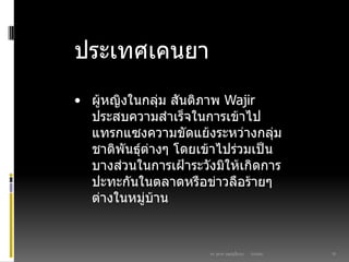 03/03/60ดร. สุธาดา เมฆรุ่งเรืองกุล 20
ประเทศเคนยา
• ผู้หญิงในกลุ่ม สันติภาพ Wajir
ประสบความสาเร็จในการเข้าไป
แทรกแซงความขัดแย้งระหว่างกลุ่ม
ชาติพันธุ์ต่างๆ โดยเข้าไปร่วมเป็น
บางส่วนในการเฝูาระวังมิให้เกิดการ
ปะทะกันในตลาดหรือข่าวลือร้ายๆ
ต่างในหมู่บ้าน
 