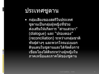 03/03/60ดร. สุธาดา เมฆรุ่งเรืองกุล 21
ประเทศซูดาน
• กลุ่มเสียงของสตรีในประเทศ
ซูดานเป็นกลุ่มผู้หญิงที่ช่วย
ส่งเสริมให้เกิดการ “สานเสวนา”
(dialogue) และ “ปรองดอง”
(reconciliation) ระหว่างกลุ่มชาติ
พันธุ์ต่างๆ และพวกโจรแบ่งแยก
ดินแดนในซูดานและได้จัดตั้งการ
เชื่อมโยงใต้ดินระหว่างผู้หญิงใน
ภาคเหนือและภาคใต้ของซูดาน
 
