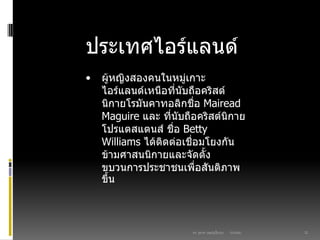 03/03/60ดร. สุธาดา เมฆรุ่งเรืองกุล 22
ประเทศไอร์แลนด์
• ผู้หญิงสองคนในหมู่เกาะ
ไอร์แลนด์เหนือที่นับถือคริสต์
นิกายโรมันคาทอลิกชื่อ Mairead
Maguire และ ที่นับถือคริสต์นิกาย
โปรแตสแตนส์ ชื่อ Betty
Williams ได้ติดต่อเชื่อมโยงกัน
ข้ามศาสนนิกายและจัดตั้ง
ขบวนการประชาชนเพื่อสันติภาพ
ขึ้น
 