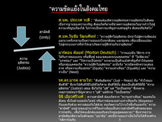 5
“ความขัดแย้งในสังคมไทย
สามัคคี
(Unity)
ความ
ยุติธรรม
(Justice)
ศ.นพ. ประเวศ วะสี : “สังคมต้องมีความยุติธรรมความยุติธรรมในสังคม
เป็นรากฐานของความเจริญ สังคมใดก็ตามที่ขาดความยุติธรรมไม่อาจก้าวไปสู่
ความเจริญรุ่งเรืองได้ ไม่ว่าจะเป็นความเจริญทางเศรษฐกิจ สังคมหรือจิตใจ”
ศ.นพ.วันชัย วัฒนศัพท์ : “ความรู้สึกไม่ยุติธรรม มักนาไปสู่ความขัดแย้ง
และบางครั้งกลายเป็นความรุนแรงในทุกสังคม และชุมชน เพื่อเปลี่ยนแปลง
ไปสู่กระบวนการที่ทาให้เขาเกิดความรู้สึกร่วมกันว่ายุติธรรม”
มาร์ตอน ด๊อยท์ (Morton Deutsch) : “การแบ่งปัน วิธีการ การ
ได้รับการตอบแทน หรือฟื้นฟู ขอบเขตและระบบคุณธรรม” ที่ “ไม่ชัดเจน”
“บกพร่อง” และ “ไร้ความเป็นธรรม” จะกลายเป็นตัวแปรสาคัญที่ทาให้บุคคล
หรือกลุ่มบุคคลเกิด “ความรู้สึกไม่ยุติธรรม” ฉะนั้นจึง “ควรยึดหลักความเสมอ
ภาค หรือความเที่ยงธรรม” (Equity) “ความเท่าเทียม” (Equality) และ “ความ
จาเป็น” (Need)
รศ.ดร.มารค ตามไท: “สันติยุติธรรม” (Just – Peace) คือ “หัวใจของ
สันติวิธี” ซึ่งจะใช้สันติวิธีในมิติใดก็ตาม สันติวิธีนั้น ต้องเป็นสันติวิธีที่มี “ความ
ยุติธรรม” (Justice) เสมอ ซึ่งไม่ใช่ “ยุติ” แต่ “ไม่เป็นธรรม” ซึ่งหลาย
เหตุการณ์พบว่าปัญหาต่าง ๆ “ยุติ” แต่มักจะ “ไม่เป็นธรรม”
นิธิ เอียวศรีวงศ์ : ความสามัคคี ต้องเกิดจาก “ความเท่าเทียม” ของคนใน
สังคม ทั้งในด้านผลประโยชน์ หรือการต่อรองอย่างเท่าเทียมกัน รู้ข้อมูลของ
กันและกันด้วย ตรวจสอบกันได้ด้วย จนเกิดความไว้วางใจซึ่งกันและกัน” ความ
“สามัคคี” บนฐานของอานาจที่ไม่เท่าเทียมเป็นความสามัคคีในลักษณะของ
การกดทับ…เพื่อให้คนเล็กต้องยอมรับคนใหญ่อยู่ตลอดเวลา” ซึ่งหากความ
สามัคคีถูกตีความในลักษณะ “อย่าหือ” เช่นนี้ท่านมองว่าเป็นไปไม่ได้ที่จะสร้าง
“กติการ่วมกัน
 