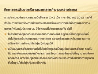 ทิศทางการพัฒนาสตรีตามแนวทางการทางานระหว่างประเทศ
การประชุมองค์การความร่วมมืออิสลาม (OIC) เมื่อ 4-6 ธันวาคม 2012 ภายใต้
หัวข้อ การเสริมสร้างการมีส่วนร่วมของสตรีและบทบาทสตรีต่อการพัฒนาทาง
เศรษฐกิจในกลุ่มประเทศ OIC มีข้อตกลงที่ประกาศร่วมกัน ดังนี้
 ให้ความสาคัญต่อกระแสความเสมอภาคทางเพศ ในฐานะที่เป็นกุญแจหลักที่
นาไปสู่การสร้างความเสมอภาคทางเพศ ความยุติธรรมระหว่างเพศ และการ
เสริมพลังการทางานให้แก่ผู้หญิงในทุกมิติ
 สนับสนุนการพัฒนาอย่างยั่งยืนโดยยึดบุคคลเป็นศูนย์กลางการพัฒนา รวมไป
ถึง การพัฒนาทางเศรษฐกิจผ่านการเตรียมการการศึกษาขั้นพื้นฐาน การศึกษา
ตลอดชีวิต การเรียนรู้ด้วยตนเองและการฝึกอบรม และการจัดหาบริการสุขภาพ
ขั้นพื้นฐานให้แก่ผู้หญิงและเด็กหญิง
 