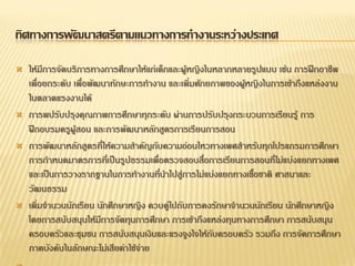 ทิศทางการพัฒนาสตรีตามแนวทางการทางานระหว่างประเทศ
 ให้มีการจัดบริการทางการศึกษาให้แก่เด็กและผู้หญิงในหลากหลายรูปแบบ เช่น การฝึกอาชีพ
เพื่อยกระดับ เพื่อพัฒนาทักษะการทางาน และเพิ่มศักยภาพของผู้หญิงในการเข้าถึงแหล่งงาน
ในตลาดแรงงานได้
 การพปรับปรุงคุณภาพการศึกษาทุกระดับ ผ่านการปรับปรุงกระบวนการเรียนรู้ การ
ฝึกอบรมครูผู้สอน และการพัฒนาหลักสูตรการเรียนการสอน
 การพัฒนาหลักสูตรที่ให้ความสาคัญกับความอ่อนไหวทางเพศสาหรับทุกโปรแกรมการศึกษา
การกาหนดมาตรการที่เป็นรูปธรรมเพื่อตรวจสอบสื่อการเรียนการสอนที่ไม่แบ่งแยกทางเพศ
และเป็นการวางรากฐานในการทางานที่นาไปสู่การไม่แบ่งแยกทางเชื้อชาติ ศาสนาและ
วัฒนธรรม
 เพิ่มจานวนนักเรียน นักศึกษาหญิง ควบคู่ไปกับการคงรักษาจานวนนักเรียน นักศึกษาหญิง
โดยการสนับสนุนให้มีการจัดทุนการศึกษา การเข้าถึงแหล่งทุนทางการศึกษา การสนับสนุน
ครอบครัวและชุมชน การสนับสนุนเงินและแรงจูงใจให้กับครอบครัว รวมถึง การจัดการศึกษา
ภาคบังคับในลักษณะไม่เสียค่าใช้จ่าย
 