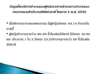 • เมื่อพิจารณาภาคเกษตรกรรม มีผู้หญิงร้อยละ 44.14 ทางานใน
ภาคนี้
• ผู้หญิงทางานระหว่าง 40-49 ชั่วโมงต่อสัปดาห์ มีร้อยละ 36.95
และ ประมาณ 1 ใน 3 ร้อยละ 23.33ทางานมากกว่า 50 ชั่วโมงต่อ
สัปดาห์
 