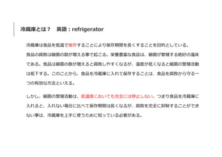 冷蔵庫とは？ 英語：refrigerator
冷蔵庫は食品を低温で保存することにより保存期間を長くすることを目的としている。
食品の腐敗は細菌の数が増える事で起こる。栄養豊富な食品は、細菌が繁殖する絶好の温床
である。食品は細菌の数が増えると腐...