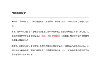 冷蔵庫の歴史
その昔、「冷やす」、つまり温度を下げる手段は、井戸水か川につけるしかありませんでし
た。
冬場、雪や氷に閉ざされる地方では氷室に雪や氷を貯蔵して夏に取り出して使いました。人
造氷の生産ができるようになると「氷箱」とか「冷蔵箱」「冷...