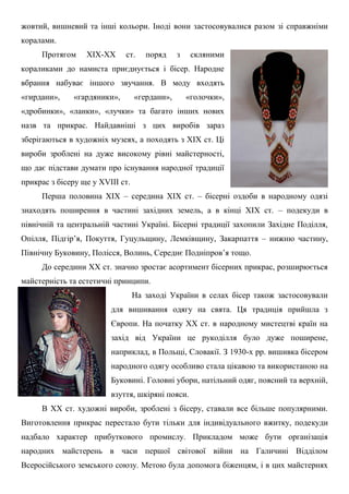 жовтий, вишневий та інші кольори. Іноді вони застосовувалися разом зі справжніми
коралами.
Протягом ХІХ-ХХ ст. поряд з скляними
кораликами до намиста приєднується і бісер. Народне
вбрання набуває іншого звучання. В моду входять
«гирдани», «гардяники», «гердани», «голочки»,
«дробинки», «ланки», «лучки» та багато інших нових
назв та прикрас. Найдавніші з цих виробів зараз
зберігаються в художніх музеях, а походять з ХІХ ст. Ці
вироби зроблені на дуже високому рівні майстерності,
що дає підстави думати про існування народної традиції
прикрас з бісеру ще у XVIII ст.
Перша половина ХІХ – середина ХІХ ст. – бісерні оздоби в народному одязі
знаходять поширення в частині західних земель, а в кінці ХІХ ст. – подекуди в
північній та центральній частині Україні. Бісерні традиції захопили Західне Поділля,
Опілля, Підгір’я, Покуття, Гуцульщину, Лемківщину, Закарпаття – нижню частину,
Північну Буковину, Полісся, Волинь, Середнє Подніпров’я тощо.
До середини ХХ ст. значно зростає асортимент бісерних прикрас, розширюється
майстерність та естетичні принципи.
На заході України в селах бісер також застосовували
для вишивання одягу на свята. Ця традиція прийшла з
Європи. На початку ХХ ст. в народному мистецтві країн на
захід від України це рукоділля було дуже поширене,
наприклад, в Польщі, Словакії. З 1930-х рр. вишивка бісером
народного одягу особливо стала цікавою та використаною на
Буковині. Головні убори, натільний одяг, поясний та верхній,
взуття, шкіряні пояси.
В ХХ ст. художні вироби, зроблені з бісеру, ставали все більше популярними.
Виготовлення прикрас перестало бути тільки для індивідуального вжитку, подекуди
надбало характер прибуткового промислу. Прикладом може бути організація
народних майстерень в часи першої світової війни на Галичині Відділом
Всеросійського земського союзу. Метою була допомога біженцям, і в цих майстернях
 