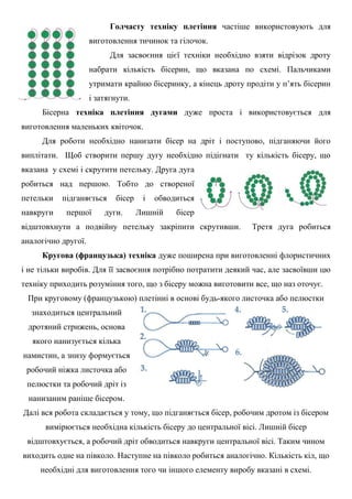 Голчасту техніку плетіння частіше використовують для
виготовлення тичинок та гілочок.
Для засвоєння цієї техніки необхідно взяти відрізок дроту
набрати кількість бісерин, що вказана по схемі. Пальчиками
утримати крайню бісеринку, а кінець дроту продіти у п’ять бісерин
і затягнути.
Бісерна техніка плетіння дугами дуже проста і використовується для
виготовлення маленьких квіточок.
Для роботи необхідно нанизати бісер на дріт і поступово, підганяючи його
виплітати. Щоб створити першу дугу необхідно підігнати ту кількість бісеру, що
вказана у схемі і скрутити петельку. Друга дуга
робиться над першою. Тобто до створеної
петельки підганяється бісер і обводиться
навкруги першої дуги. Лишній бісер
відштовхнути а подвійну петельку закріпити скрутивши. Третя дуга робиться
аналогічно другої.
Кругова (французька) техніка дуже поширена при виготовленні флористичних
і не тільки виробів. Для її засвоєння потрібно потратити деякий час, але засвоївши цю
техніку приходить розуміння того, що з бісеру можна виготовити все, що наз оточує.
При круговому (французькою) плетінні в основі будь-якого листочка або пелюстки
знаходиться центральний
дротяний стрижень, основа
якого нанизується кілька
намистин, а знизу формується
робочий ніжка листочка або
пелюстки та робочий дріт із
нанизаним раніше бісером.
Далі вся робота складається у тому, що підганяється бісер, робочим дротом із бісером
вимірюється необхідна кількість бісеру до центральної вісі. Лишній бісер
відштовхується, а робочий дріт обводиться навкруги центральної вісі. Таким чином
виходить одне на півколо. Наступне на півколо робиться аналогічно. Кількість кіл, що
необхідні для виготовлення того чи іншого елементу виробу вказані в схемі.
 